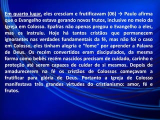 Em quarto lugar, eles cresciam e frutificavam (06) → Paulo afirma
que o Evangelho estava gerando novos frutos, inclusive no meio da
Igreja em Colosso. Epafras não apenas pregou o Evangelho a eles,
mas os instruiu. Hoje há tantos cristãos que permanecem
ignorantes nas verdades fundamentais da fé, mas não foi o caso
em Colosso, eles tinham alegria e “fome” por aprender a Palavra
de Deus. Os recém convertidos eram discipulados, da mesma
forma como bebês recém nascidos precisam de cuidado, carinho e
proteção até serem capazes de cuidar de si mesmos. Depois de
amadurecerem na fé os cristãos de Colossos começavam a
frutificar para glória de Deus. Portanto a Igreja de Colosso
manifestava três grandes virtudes do cristianismo: amor, fé e
frutos.

 