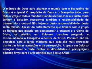 O método de Deus para alcançar o mundo com o Evangelho de
Cristo é a Igreja! O propósito de Deus é o Evangelho todo, para
toda a Igreja e todo o mundo! Quando aceitamos Jesus Cristo como
Senhor e Salvador, recebemos também a responsabilidade de
transmiti-lo a outros! Não fujamos desta responsabilidade, desta
santa missão! Apesar do enfrentamento que tinham com o grupo
de hereges que insistia em desconstruir a imagem e a Glória de
Cristo, os cristãos em Colossos cresciam pregando e
testemunhando o Evangelho redentor de Cristo. Portanto não há
desculpas para a Igreja moderna que cada dia mais retrocede
diante das falsas acusações e da perseguição. A Igreja em Colosso
avançava firme e forte contra as dificuldades e perseguições
olhando firme para o alvo perfeito que é Jesus Cristo!

 