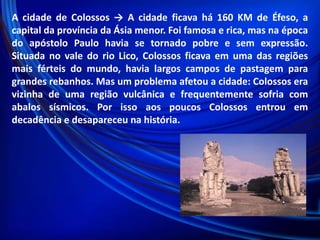 A cidade de Colossos → A cidade ficava há 160 KM de Éfeso, a
capital da província da Ásia menor. Foi famosa e rica, mas na época
do apóstolo Paulo havia se tornado pobre e sem expressão.
Situada no vale do rio Lico, Colossos ficava em uma das regiões
mais férteis do mundo, havia largos campos de pastagem para
grandes rebanhos. Mas um problema afetou a cidade: Colossos era
vizinha de uma região vulcânica e frequentemente sofria com
abalos sísmicos. Por isso aos poucos Colossos entrou em
decadência e desapareceu na história.

 