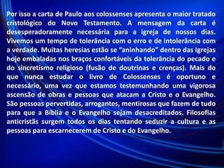 Por isso a carta de Paulo aos colossenses apresenta o maior tratado
cristológico do Novo Testamento. A mensagem da carta é
desesperadoramente necessária para a igreja de nossos dias.
Vivemos um tempo de tolerância com o erro e de intolerância com
a verdade. Muitas heresias estão se “aninhando” dentro das Igrejas
hoje embaladas nos braços confortáveis da tolerância do pecado e
do sincretismo religioso (fusão de doutrinas e crenças). Mais do
que nunca estudar o livro de Colossenses é oportuno e
necessário, uma vez que estamos testemunhando uma vigorosa
ascensão de obras e pessoas que atacam a Cristo e o Evangelho.
São pessoas pervertidas, arrogantes, mentirosas que fazem de tudo
para que a Bíblia e o Evangelho sejam desacreditados. Filosofias
anticristãs surgem todos os dias tentando seduzir a cultura e as
pessoas para escarnecerem de Cristo e do Evangelho.

 