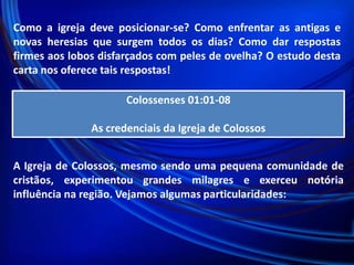 Como a igreja deve posicionar-se? Como enfrentar as antigas e
novas heresias que surgem todos os dias? Como dar respostas
firmes aos lobos disfarçados com peles de ovelha? O estudo desta
carta nos oferece tais respostas!
Colossenses 01:01-08

As credenciais da Igreja de Colossos

 
