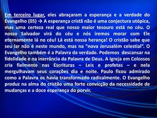 Em terceiro lugar, eles abraçaram a esperança e a verdade do
Evangelho (05) → A esperança cristã não é uma conjectura utópica,
mas uma certeza real que nosso maior tesouro está no céu. O
nosso Salvador virá do céu e nós iremos morar com Ele
eternamente lá no céu! Lá está nossa herança! O cristão sabe que
seu lar não é neste mundo, mas na “nova Jerusalém celestial”. O
Evangelho também é a Palavra da verdade. Podemos descansar na
fidelidade e na inerrância da Palavra de Deus. A Igreja em Colossos
cria fielmente nas Escrituras – Leis e profetas – e nela
mergulhavam seus corações dia e noite. Paulo ficou admirado
como a Palavra os havia transformado radicalmente. O Evangelho
produz na alma do cristão uma forte convicção da necessidade de
mudanças e a doce esperança do porvir.

 