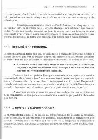 Capo 1 A economia e a necessidade de escolha 5
'eis, os gerentes têm de decidir o modelo de automóvel a ser lançado no mercado e se
Irão produzi-lo com uma tecnologia robotizada ou com uma em que se emprega mais
mão-de-obra.
• Em relação ao consumo, as famílias têm de decidir como vão gastar a ren-
familiar entre os diferentes bens e serviços ofertados para satisfazer suas necessi-
ades. Assim, uma família qualquer, na hora de decidir entre um televisor ou uma
::náquina de lavar, levará em conta suas necessidades, os preços de ambos os bens e suas
róprias preferências, de forma que o resultado da escolha seja o mais apropriado.
1.1.1 DEFINiÇÃO DE ECONOMIA
A economia estuda a forma pela qual os indivíduos e a sociedade fazem suas escolhas e
ornam decisões, para que os recursos disponíveis, sempre escassos, possam contribuir
da melhor maneira para satisfazer as necessidades individuais e coletivas da sociedade.
• A economia estuda a maneira como se administram os recursos escas-
sos, com o objetivo de produzir bens e serviços e distríbuí-los para seu
consumo entre os membros da sociedade.
De forma intuitiva, pode-se dizer que a economia se preocupa com a maneira
corno os indivíduos "economizam" seus recursos, isto é, como empregam sua renda de
forma cuidadosa e sábia, de modo a obter o maior aproveitamento possível. Do ponto de
vista da sociedade, em seu conjunto, a economia trata de como os indivíduos alcançam
o nível de bem-estar material mais alto possível a partir dos recursos disponíveis.
A economia somente se preocupa com as necessidades que são satisfeitas por
bens econômicos, ou seja, por elementos naturais escassos ou por produtos elaborados
elo homem.
1.1.2 A MICRO E A MACROECONOMIA
A microeconomia ocupa-se da análise do comportamento das unidades econormcas,
corno as famílias, ou consumidores, e as empresas. Estuda também os mercados em que
operam os demandantes e ofertantes de bens e serviços. A perspectiva microeconômica
considera a atuação das diferentes unidades econômicas como se fossem unidades indi-
viduais.
 