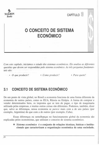 ~
·MAKRON
Books CAPíTULO &5
o CONCEITO DE SISTEMA
ECONÔMICO
Com este capítulo, iniciamos o estudo dos sistemas econômicos. Ele analisa as diferentes
questões que devem ser respondidas pelo sistema econômico. As três perguntas fundamen-
tais são:
• O que produzir? • Para quem?• Como produzir?
3.1 CONCEITO DE SISTEMA ECONÔMICO
De um ponto de vista global, no Brasil a economia funciona de uma forma diferente da
economia de outros países, como os EUA, Rússia ou Etiópia. A forma de comprar e
vender determinados bens, os impostos que se tem de pagar, o tipo de maquinaria
utilizada pelas empresas, e muitas outras coisas são diferentes. Podemos, também, dizer
que, salvo as diferenças, nossa economia se parece mais com a de uns países (por
exemplo, Argentina) do que com a de outros (por exemplo, Cuba).
Essas diferenças ou semelhanças no funcionamento global da economia são
explicadas pelos economistas, que utilizam o conceito de sistema econômico.
• Sistema econômico é o conjunto de relações técnicas, básicas e institu-
cionais que caracterizam a organização econômica de uma sociedade.
38
 