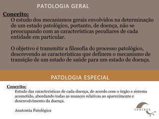 PATOLOGIA GERAL
Conceito:
O estudo dos mecanismos gerais envolvidos na determinação
de um estado patológico, portanto, de doença, não se
preocupando com as características peculiares de cada
entidade em particular.
O objetivo é transmitir a filosofia do processo patológico,
descrevendo as características que definem o mecanismo de
transição de um estado de saúde para um estado de doença.
PATOLOGIA ESPECIAL
Conceito:
Estudo das características de cada doença, de acordo com o órgão e sistema
acometido, abordando todas as nuances relativas ao aparecimento e
desenvolvimento da doença.
Anatomia Patológica
 