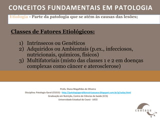 CONCEITOS FUNDAMENTAIS EM PATOLOGIA
Profa. Diana Magalhães de Oliveira
Disciplina: Patologia Geral (CS315) - http://patologiageraldonutricaouece.blogspot.com.br/p/aulas.html
Graduação em Nutrição, Centro de Ciências da Saúde (CCS)
Universidade Estadual do Ceará - UECE
Etiologia - Parte da patologia que se atém às causas das lesões;
Classes de Fatores Etiológicos:
1) Intrínsecos ou Genéticos
2) Adquiridos ou Ambientais (p.ex., infecciosos,
nutricionais, químicos, físicos)
3) Multifatoriais (misto das classes 1 e 2 em doenças
complexas como câncer e aterosclerose)
 