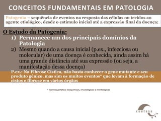 CONCEITOS FUNDAMENTAIS EM PATOLOGIA
* Eventos genético-bioquímicos, imunológicos e morfológicos
Patogenia – sequência de eventos na resposta das células ou tecidos ao
agente etiológico, desde o estímulo inicial até a expressão final da doença;
O Estudo da Patogenia:
1) Permanece um dos principais domínios da
Patologia
2) Mesmo quando a causa inicial (p.ex., infecciosa ou
molecular) de uma doença é conhecida, ainda assim há
uma grande distância até sua expressão (ou seja, a
manifestação dessa doença)
P.ex.: Na Fibrose Cística, não basta conhecer o gene mutante e seu
produto gênico, mas sim os muitos eventos* que levam à formação de
cistos e fibrose em vários órgãos
 
