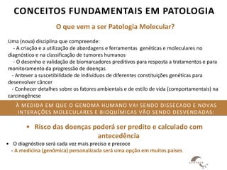 À MEDIDA EM QUE O GENOMA HUMANO VAI SENDO DISSECADO E NOVAS
INTERAÇÕES MOLECULARES E BIOQUÍMICAS VÃO SENDO DESVENDADAS:
• Risco das doenças poderá ser predito e calculado com
antecedência
• O diagnóstico será cada vez mais preciso e precoce
- A medicina (genômica) personalizada será uma opção em muitos países
CONCEITOS FUNDAMENTAIS EM PATOLOGIA
O que vem a ser Patologia Molecular?
Uma (nova) disciplina que compreende:
- A criação e a utilização de abordagens e ferramentas genéticas e moleculares no
diagnóstico e na classificação de tumores humanos
- O desenho e validação de biomarcadores preditivos para resposta a tratamentos e para
monitoramento da progressão de doenças
- Antever a suscetibilidade de indivíduos de diferentes constituições genéticas para
desenvolver câncer
- Conhecer detalhes sobre os fatores ambientais e de estilo de vida (comportamentais) na
carcinogênese
 