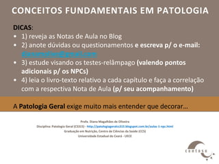 CONCEITOS FUNDAMENTAIS EM PATOLOGIA
Profa. Diana Magalhães de Oliveira
Disciplina: Patologia Geral (CS315) - http://patologiageralcs315.blogspot.com.br/aulas-1-npc.html
Graduação em Nutrição, Centro de Ciências da Saúde (CCS)
Universidade Estadual do Ceará - UECE
DICAS:
• 1) reveja as Notas de Aula no Blog
• 2) anote dúvidas ou questionamentos e escreva p/ o e-mail:
dianamolive@gmail.com
• 3) estude visando os testes-relâmpago (valendo pontos
adicionais p/ os NPCs)
• 4) leia o livro-texto relativo a cada capítulo e faça a correlação
com a respectiva Nota de Aula (p/ seu acompanhamento)
A Patologia Geral exige muito mais entender que decorar…
 