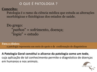 O QUE É PATOLOGIA ?
Conceito:
Patologia é o ramo da ciência médica que estuda as alterações
morfológicas e fisiológicas dos estados de saúde.
Do grego:
"pathos" = sofrimento, doença;
"logia" = estudo
Para o clínico:
a patologia representa um meio de apoio e de confirmação de diagnósticos
A Patologia Geral constitui o alicerce da patologia como um todo,
cuja aplicação de tal conhecimento permite o diagnóstico de doenças
em humanos e nos animais.
 