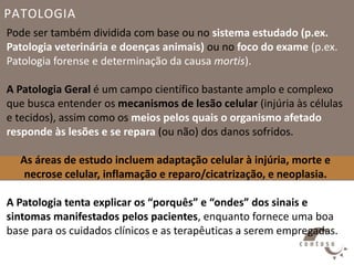 PATOLOGIA
Pode ser também dividida com base ou no sistema estudado (p.ex.
Patologia veterinária e doenças animais) ou no foco do exame (p.ex.
Patologia forense e determinação da causa mortis).
A Patologia Geral é um campo científico bastante amplo e complexo
que busca entender os mecanismos de lesão celular (injúria às células
e tecidos), assim como os meios pelos quais o organismo afetado
responde às lesões e se repara (ou não) dos danos sofridos.
As áreas de estudo incluem adaptação celular à injúria, morte e
necrose celular, inflamação e reparo/cicatrização, e neoplasia.
A Patologia tenta explicar os “porquês” e “ondes” dos sinais e
sintomas manifestados pelos pacientes, enquanto fornece uma boa
base para os cuidados clínicos e as terapêuticas a serem empregadas.
 