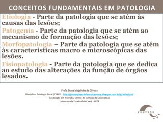 CONCEITOS FUNDAMENTAIS EM PATOLOGIA
Profa. Diana Magalhães de Oliveira
Disciplina: Patologia Geral (CS315) - http://patologiageraldonutricaouece.blogspot.com.br/p/aulas.html
Graduação em Nutrição, Centro de Ciências da Saúde (CCS)
Universidade Estadual do Ceará - UECE
Etiologia - Parte da patologia que se atém às
causas das lesões;
Patogenia - Parte da patologia que se atém ao
mecanismo de formação das lesões;
Morfopatologia – Parte da patologia que se atém
às características macro e microscópicas das
lesões.
Fisiopatologia - Parte da patologia que se dedica
ao estudo das alterações da função de órgãos
lesados.
 