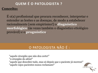 QUEM É O PATOLOGISTA ?
Conceito:
É o(a) profissional que procura reconhecer, interpretar e
entender as lesões e as doenças, de modo a estabelecer
racionalmente [sem empirismo!] o diagnóstico
morfológico (às vezes também o diagnóstico etiológico
provável) e o prognóstico.
O PATOLOGISTA NÃO É :
"aquele cirurgião que não deu certo!"
"o cirurgião do além!"
"aquele que descobre tudo, mas só depois que o paciente já morreu!"
"aquele cujos pacientes nunca reclamam!"
 