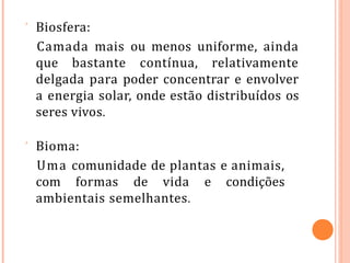  Biosfera:
Camada mais ou menos uniforme, ainda
que bastante contínua, relativamente
delgada para poder concentrar e envolver
a energia solar, onde estão distribuídos os
seres vivos.
 Bioma:
Uma comunidade de plantas e animais,
com formas de vida e condições
ambientais semelhantes.
 