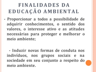 FINALIDADES DA
EDUCAÇÃO AMBIENTAL
- Proporcionar a todos a possibilidade de
adquirir conhecimentos, o sentido dos
valores, o interesse ativo e as atitudes
necessárias para proteger e melhorar o
meio ambiente;
- Induzir novas formas de conduta nos
indivíduos, nos grupos sociais e na
sociedade em seu conjunto a respeito do
meio ambiente.
 