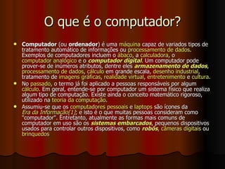 O que é o computador? Computador  (ou  ordenador ) é uma  máquina  capaz de variados tipos de tratamento automático de informações ou  processamento de dados . Exemplos de computadores incluem o  ábaco , a  calculadora , o  computador analógico  e o  computador digital . Um computador pode prover-se de inúmeros atributos, dentre eles  armazenamento de dados ,  processamento de dados ,  cálculo  em grande escala,  desenho industrial , tratamento de  imagens gráficas ,  realidade virtual ,  entretenimento  e  cultura . No  passado , o termo já foi aplicado a pessoas responsáveis por algum  cálculo . Em geral, entende-se por computador um sistema físico que realiza algum tipo de computação. Existe ainda o conceito matemático rigoroso, utilizado na  teoria da computação . Assumiu-se que os  computadores pessoais  e  laptops  são ícones da  Era da Informação [1] ; e isto é o que muitas pessoas consideram como "computador". Entretanto, atualmente as formas mais comuns de computador em uso são os  sistemas embarcados , pequenos dispositivos usados para controlar outros dispositivos, como  robôs ,  câmeras digitais  ou  brinquedos 