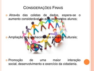CONSIDERAÇÕES FINAIS
 Através das coletas de dados, espera-se o
aumento considerável da auto estima dos alunos;
 Ampliação dos conhecimentos sociais e culturais;
 Promoção de uma maior interação
social, desenvolvimento e exercício da cidadania.
 