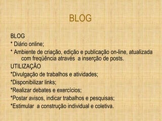 BLOG BLOG * Diário online; * Ambiente de criação, edição e publicação on-line, atualizada com freqüência através  a inserção de posts. UTILIZAÇÃO *Divulgação de trabalhos e atividades; *Disponibilizar links; *Realizar debates e exercícios; *Postar avisos, indicar trabalhos e pesquisas; *Estimular  a construção individual e coletiva. 