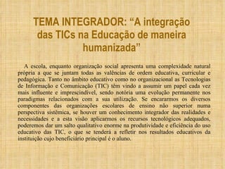 TEMA INTEGRADOR: “A integração das TICs na Educação de maneira humanizada” A escola, enquanto organização social apresenta uma complexidade natural própria a que se juntam todas as valências de ordem educativa, curricular e pedagógica. Tanto no âmbito educativo como no organizacional as Tecnologias de Informação e Comunicação (TIC) têm vindo a assumir um papel cada vez mais influente e imprescindível, sendo notória uma evolução permanente nos paradigmas relacionados com a sua utilização. Se encararmos os diversos componentes das organizações escolares de ensino não superior numa perspectiva sistêmica, se houver um conhecimento integrador das realidades e necessidades e a esta visão aplicarmos os recursos tecnológicos adequados, poderemos dar um salto qualitativo enorme na produtividade e eficiência do uso educativo das TIC, o que se tenderá a refletir nos resultados educativos da instituição cujo beneficiário principal é o aluno. 