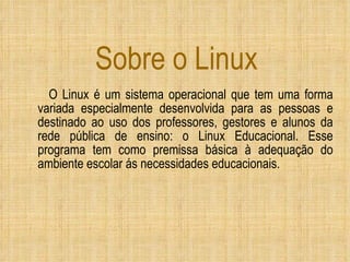 Sobre o Linux O Linux é um sistema operacional que tem uma forma variada especialmente desenvolvida para as pessoas e destinado ao uso dos professores, gestores e alunos da rede pública de ensino: o Linux Educacional. Esse programa tem como premissa básica à adequação do ambiente escolar ás necessidades educacionais. 