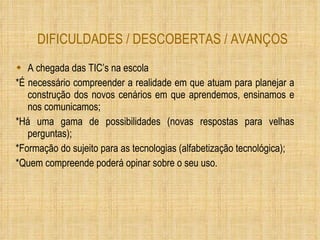 DIFICULDADES / DESCOBERTAS / AVANÇOS A chegada das TIC’s na escola *É necessário compreender a realidade em que atuam para planejar a construção dos novos cenários em que aprendemos, ensinamos e nos comunicamos; *Há uma gama de possibilidades (novas respostas para velhas perguntas); *Formação do sujeito para as tecnologias (alfabetização tecnológica); *Quem compreende poderá opinar sobre o seu uso. 
