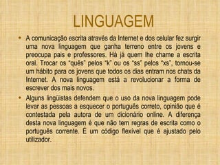 LINGUAGEM A comunicação escrita através da Internet e dos celular fez surgir uma nova linguagem que ganha terreno entre os jovens e preocupa pais e professores. Há já quem lhe chame a escrita oral. Trocar os “quês” pelos “k” ou os “ss” pelos “xs”, tornou-se um hábito para os jovens que todos os dias entram nos chats da Internet. A nova linguagem está a revolucionar a forma de escrever dos mais novos. Alguns lingüistas defendem que o uso da nova linguagem pode levar as pessoas a esquecer o português correto, opinião que é contestada pela autora de um dicionário online. A diferença desta nova linguagem é que não tem regras de escrita como o português corrente. É um código flexível que é ajustado pelo utilizador.   
