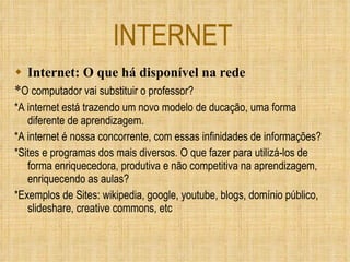 INTERNET Internet: O que há disponível na rede * O computador vai substituir o professor? *A internet está trazendo um novo modelo de ducação, uma forma diferente de aprendizagem.  *A internet é nossa concorrente, com essas infinidades de informações? *Sites e programas dos mais diversos. O que fazer para utilizá-los de forma enriquecedora, produtiva e não competitiva na aprendizagem, enriquecendo as aulas? *Exemplos de Sites: wikipedia, google, youtube, blogs, domínio público, slideshare, creative commons, etc 