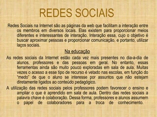 REDES SOCIAIS Redes Sociais na Internet são as páginas da web que facilitam a interação entre os membros em diversos locais. Elas existem para proporcionar meios diferentes e interessantes de interação. Interação essa, cujo o objetivo é buscar aproximar pessoas e proporcionar comunicação, e portanto, utilizar laços sociais. Na educação As redes sociais da Internet estão cada vez mais presentes no dia-a-dia de alunos, professores e das pessoas em geral. No entanto, essas ferramentas ainda são muito pouco exploradas em sala de aula. Muitas vezes o acesso a esse tipo de recurso é vetado nas escolas, em função do “medo” de que o aluno se interesse por assuntos que não estejam diretamente ligados ao conteúdo pedagógico. A utilização das redes sociais pelos professores podem favorecer o ensino e ampliar o que é aprendido em sala de aula. Dentro das redes sociais a palavra chave é colaboração. Dessa forma, professores e alunos assumem o papel de colaboradores para a troca de conhecimento.    