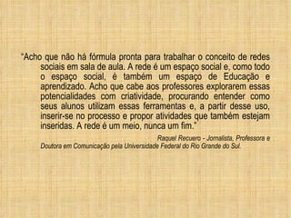 “ Acho que não há fórmula pronta para trabalhar o conceito de redes sociais em sala de aula. A rede é um espaço social e, como todo o espaço social, é também um espaço de Educação e aprendizado. Acho que cabe aos professores explorarem essas potencialidades com criatividade, procurando entender como seus alunos utilizam essas ferramentas e, a partir desse uso, inserir-se no processo e propor atividades que também estejam inseridas. A rede é um meio, nunca um fim.” Raquel Recuero - Jornalista, Professora e Doutora em Comunicação pela Universidade Federal do Rio Grande do Sul. 