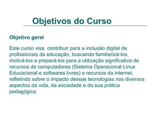 Objetivos do Curso   Objetivo geral   Este curso visa  contribuir para a inclusão digital de profissionais da educação, buscando familiarizá-los, motivá-los e prepará-los para a utilização significativa de recursos de computadores (Sistema Operacional Linux Educacional e softwares livres) e recursos da internet, refletindo sobre o impacto dessas tecnologias nos diversos aspectos da vida, da sociedade e da sua prática pedagógica. 