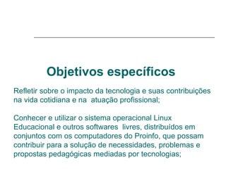 Objetivos específicos   Refletir sobre o impacto da tecnologia e suas contribuições na vida cotidiana e na  atuação profissional;  Conhecer e utilizar o sistema operacional Linux Educacional e outros softwares  livres, distribuídos em conjuntos com os computadores do Proinfo, que possam contribuir para a solução de necessidades, problemas e propostas pedagógicas mediadas por tecnologias; 