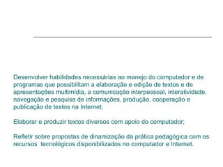 Desenvolver habilidades necessárias ao manejo do computador e de programas que possibilitam a elaboração e edição de textos e de apresentações multimídia, a comunicação interpessoal, interatividade, navegação e pesquisa de informações, produção, cooperação e publicação de textos na Internet;  Elaborar e produzir textos diversos com apoio do computador;  Refletir sobre propostas de dinamização da prática pedagógica com os recursos  tecnológicos disponibilizados no computador e Internet. 