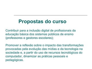 Propostas do curso   Contribuir para a inclusão digital de profissionais da educação básica dos sistemas públicos de ensino (professores e gestores escolares);  Promover a reflexão sobre o impacto das transformações provocadas pela evolução das mídias e da tecnologia na sociedade e, a partir do uso de recursos tecnológicos do computador, dinamizar as práticas pessoais e pedagógicas. 