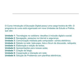 O Curso Introdução à Educação Digital possui uma carga horária de 40h. O programa do curso está organizado em nove Unidades de Estudo e Prática, que são:  Unidade 1:  Tecnologias no cotidiano: desafios à inclusão digital e social; Unidade 2 : Navegação, pesquisa na internet e segurança;  Unidade 3:  Comunicação mediada pelo computador: correio eletrônico;  Unidade 4:  Debate na rede: bate-papo, lista e fórum de discussão, netiqueta;  Unidade 5:  Elaboração e edição de textos;  Unidade 6:  Apresentações para nossas aulas; Unidade 7 : Criação de blogs;  Unidade 8:  Cooperação e interação em rede;  Unidade 9:  Solução de Problemas com planilhas eletrônicas. 