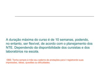 A duração máxima do curso é de 10 semanas, podendo, no entanto, ser flexível, de acordo com o planejamento dos NTE. Dependendo da disponibilidade dos cursistas e dos laboratórios na escola.   OBS: Tenha sempre à mão seu caderno de anotações para ir registrando suas impressões, idéias, questões ou dificuldades. 