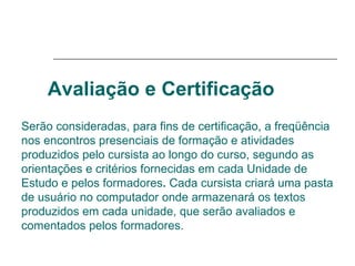 Avaliação e Certificação   Serão consideradas, para fins de certificação, a freqüência nos encontros presenciais de formação e atividades produzidos pelo cursista ao longo do curso, segundo as orientações e critérios fornecidas em cada Unidade de Estudo e pelos formadores .  Cada cursista criará uma pasta de usuário no computador onde armazenará os textos produzidos em cada unidade, que serão avaliados e comentados pelos formadores. 