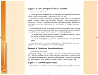 Sugestão 4: Como criar gráficos na sua planilha?
                                      (tempo estimado de 30 minutos)

                                  É importante aqui dar destaque ao fato de que cada tipo de gráﬁco permite um tipo de
                                análise, então é importante saber o que queremos dizer com eles.
                                   Sugerimos que você proceda de modo semelhante à seção anterior. Os alunos podem
                                realizar a atividade 8.4 em duplas, de maneira autônoma, a partir das orientações do
                                material. Após monitorar a realização da atividade, certiﬁcando-se da sua boa execução,
                                pode-se promover uma breve discussão com base no texto do destaque que segue a
                                atividade.
                                   Sugerimos demorar-se mais na discussão proposta na atividade 8.5. Nesta atividade,
                                eles devem pensar a respeito de como as planilhas podem ser usadas na sua escola, tanto
                                na gestão dos processos administrativos quanto no cotidiano pedagógico:
                                       no primeiro caso, pode-se pedir que detalhem como pensam estruturar a planilha
                                       e como isso facilitaria o trabalho, o que potencializaria;
                                       no caso do uso pedagógico, quanto mais puderem detalhar o que imaginam fazer,
                                       melhor.
                                  Em ambos os casos, se ocorrer de não aparecerem muitas sugestões relevantes, é
Introdução à Educação Digital




                                importante estar preparado para oferecer exemplos ao grupo.

                                Sugestão 5: Exercitando de modo autônomo
                                      (tempo estimado de 30 minutos)

                                   Você pode pedir para que em duplas construam uma outra planilha, com temá-
                                tica e estrutura decidida por eles. Peça também que elaborem um pequeno texto
                                (pode ser na própria planilha), descrevendo seu trabalho e explicando os resulta-
                                dos que pretendem obter, onde iriam utilizar a planilha construída e por quê.

                                Sugestão 6: Usando funções lógicas
                                  Entendemos que as atividades incluídas nesta seção devem ser sugeridas como apro-


100
 