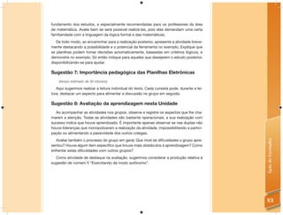fundamento dos estudos, e especialmente recomendadas para os professores da área
de matemática. Avalie bem se será possível realizá-las, pois elas demandam uma certa
familiaridade com a linguagem da lógica formal e das matemáticas.
   De todo modo, ao encaminhar para a realização posterior, apresente a atividade breve-
mente destacando a possibilidade e o potencial da ferramenta no exemplo. Explique que
as planilhas podem tomar decisões automaticamente, baseadas em critérios lógicos, e
demonstre no exemplo. Só então indique para aqueles que desejarem o estudo posterior,
disponibilizando-se para ajudar.

Sugestão 7: Importância pedagógica das Planilhas Eletrônicas
    (tempo estimado de 30 minutos)

   Aqui sugerimos realizar a leitura individual do texto. Cada cursista pode, durante a lei-
tura, destacar um aspecto para alimentar a discussão no grupo em seguida.

Sugestão 8: Avaliação da aprendizagem nesta Unidade
  Ao acompanhar as atividades nos grupos, observe e registre os aspectos que lhe cha-
marem a atenção. Todas as atividades são bastante operacionais, a sua realização com
sucesso indica que houve aprendizado. É importante apenas observar se nas duplas não
houve lideranças que monopolizaram a realização da atividade, impossibilitando a partici-
pação ou alimentando a passividade dos outros colegas.




                                                                                               Guia do Formador
   Avaliar também o processo do grupo em geral. Que nível de diﬁculdades o grupo apre-
sentou? Houve algum item especíﬁco que trouxe mais obstáculos à aprendizagem? Como
enfrentar estas diﬁculdades com outros grupos?
  Como atividade de destaque na avaliação, sugerimos considerar a produção relativa à
sugestão de número 5 “Exercitando de modo autônomo”.




                                                                                               101
 