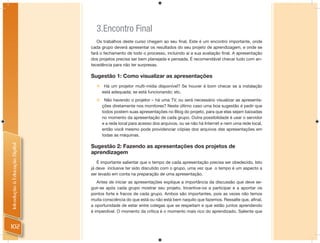 3.Encontro Final
                                   Os trabalhos deste curso chegam ao seu ﬁnal. Este é um encontro importante, onde
                                cada grupo deverá apresentar os resultados do seu projeto de aprendizagem, e onde se
                                fará o fechamento de todo o processo, incluindo aí a sua avaliação ﬁnal. A apresentação
                                dos projetos precisa ser bem planejada e pensada. É recomendável checar tudo com an-
                                tecedência para não ter surpresas.

                                Sugestão 1: Como visualizar as apresentações
                                      Há um projetor multi-mídia disponível? Se houver é bom checar se a instalação
                                      está adequada; se está funcionando; etc.
                                      Não havendo o projetor – há uma TV, ou será necessário visualizar as apresenta-
                                      ções diretamente nos monitores? Neste último caso uma boa sugestão é pedir que
                                      todos postem suas apresentações no Blog do projeto, para que elas sejam baixadas
                                      no momento da apresentação de cada grupo. Outra possibilidade é usar o servidor
                                      e a rede local para acesso dos arquivos, ou se não há Internet e nem uma rede local,
                                      então você mesmo pode providenciar cópias dos arquivos das apresentações em
                                      todas as máquinas.
Introdução à Educação Digital




                                Sugestão 2: Fazendo as apresentações dos projetos de
                                aprendizagem
                                   É importante salientar que o tempo de cada apresentação precisa ser obedecido. Isto
                                já deve inclusive ter sido discutido com o grupo, uma vez que o tempo é um aspecto a
                                ser levado em conta na preparação de uma apresentação.
                                   Antes de iniciar as apresentações explique a importância da discussão que deve se-
                                guir-se após cada grupo mostrar seu projeto. Incentive-os a participar e a apontar os
                                pontos forte e fracos de cada grupo. Ambos são importantes, pois as vezes não temos
                                muita consciência do que está ou não está bem naquilo que fazemos. Ressalte que, aﬁnal,
                                a oportunidade de estar entre colegas que se respeitam e que estão juntos aprendendo
                                é imperdível. O momento da crítica é o momento mais rico do aprendizado. Saliente que


102
 