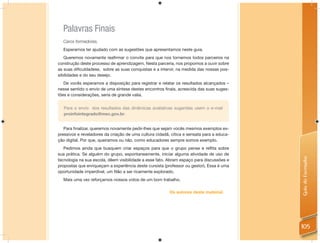 Palavras Finais
  Caros formadores,
  Esperamos ter ajudado com as sugestões que apresentamos neste guia.
   Queremos novamente reaﬁrmar o convite para que nos tornemos todos parceiros na
construção deste processo de aprendizagem. Nesta parceria, nos propomos a ouvir sobre
as suas diﬁculdadese, sobre as suas conquistas e a intervir, na medida das nossas pos-
sibilidades e do seu desejo.
   De vocês esperamos a disposição para registrar e relatar os resultados alcançados –
nesse sentido o envio de uma síntese destes encontros ﬁnais, acrescida das suas suges-
tões e considerações, seria de grande valia.


   Para o envio dos resultados das dinâmicas avaliativas sugeridas usem o e-mail
   proinfointegrado@mec.gov.br.


   Para ﬁnalizar, queremos novamente pedir-lhes que sejam vocês mesmos exemplos ex-
pressivos e reveladores da criação de uma cultura cidadã, cítica e sensata para a educa-
ção digital. Por que, queiramos ou não, como educadores sempre somos exemplo.
   Pedimos ainda que busquem criar espaços para que o grupo pense e reﬂita sobre
sua prática. Se alguém do grupo, espontaneamente, iniciar alguma atividade de uso de




                                                                                           Guia do Formador
tecnologia na sua escola, dêem visibilidade a esse fato. Abram espaço para discussões e
propostas que enriqueçam a experiência deste cursista (professor ou gestor). Essa é uma
oportunidade imperdível, um ﬁlão a ser ricamente explorado.
  Mais uma vez reforçamos nossos votos de um bom trabalho.

                                                         Os autores deste material.




                                                                                           105
 