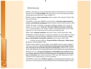Referências
                                ARAÚJO, José Paulo de. O que os aprendizes esperam dos professores na Educação a
                                Distância On-line? Portal da ABED. 2002. Disponível em: http://www.abed.org.br/publi-
                                que/cgi/cgilua.exe/sys/start.htm?infoid=135&sid=116
                                BROWN, Guillermo. Jogos cooperativos: teoria e prática. São Leopoldo: Sinodal, 1994.
                                Trad. de Rui Bender.
                                COSCARELLI, Carla Viana; RIBEIRO, Ana Elisa (Orgs.). Letramento digital. Aspectos
                                sociais e possibilidades pedagógicas. Belo Horizonte: Ceale & Editora Autêntica, 2005.
                                CUNHA, Ana Lygia. A interação na educação a distância: cuidados com o uso da lin-
                                guagem em cursos on-line. Anais do 4º Seminário ABED de Educação a Distância
                                - 9 a 11 de abril de 2006, p. 4-6, TCF5011. Belém: Universidade Federal do Pará, 2006.
                                Disponível em: http://sead.ufpa.br/v2/home/index.php?pag=pubListar
                                DEMO, Pedro. Avaliação qualitativa. São Paulo: Cortez; Autores Associados, 1988.
                                FIORENTINI, Leda Maria Rangearo. A perspectiva dialógica nos textos didáticos escritos.
                                In: FIORENTINI, Leda Maria Rangearo; MORAESs, Raquel de Almeida (Orgs.). Lingua-
                                gens e interatividade na educação a distância. Rio de Janeiro: DP&A, 2003.
                                ______. Produção de textos didáticos. Programa Mídias na Educação - Mídia Impres-
Introdução à Educação Digital




                                sa. Maceió: UFAL/FUNDEPES, 2006.
                                GARCIA, Felipe; PORTILLO, Javier; ROMO, Jesús; BENITO, Manuel. Nativos digitales y
                                modelos de aprendizaje. Anais do IV Simposio Pluridisciplinar sobre Diseño, Evalua-
                                ción y Descripción de Contenidos Educativos Reutilizables. SPDECE 2007. Disponí-
                                vel em: http://spdece07.ehu.es/actas/Garcia.pdf e http://spdece07.ehu.es/ppt/Garcia.ppt
                                GIRALDO, M. E. et al. Propuesta pedagógica y metodológica para el diseño de cur-
                                sos virtuales. Memorias Primer Foro Iberoamericano de Virtualización del aprendi-
                                zaje y la enseñanza. San José de Costa Rica. ITCER, sep. 2003. Disponível em: http://
                                creativecommons.org/licenses/by-nc-sa/2.5/co/deed.es
                                HERNÁNDEZ, Jorge Duque. Conflicto cognitivo. Universidad Pontiﬁcia Bolivariana. Dis-
                                ponível em: http://eav.upb.edu.co/banco/ﬁles/CONFLICTOCOGNITIVO.ppt#256,1,Slide


106
 