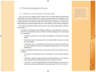 1.2. Proposta pedagógica do curso                                                         Este guia do formador contém
                                                                                            partes adaptadas do texto de
                                                                                            colaboração de Leda Fiorentini
  1.2.1. Objetivos do curso Introdução à Educação Digital                                   (2008) e do guia do curso TV na
                                                                                            Escola e os Desaﬁos de Hoje, 3ª
   Este curso tem como objetivo geral contribuir para a inclusão digital de proﬁssionais    edição, Brasília: SEED & UniRede,
                                                                                            2003.
da educação, buscando familiarizá-los, motivá-los e prepará-los para a utilização dos re-
cursos e serviços mais usuais dos computadores (sistema operacional Linux Educacional
e softwares livres) e da Internet, levando-os a reﬂetir sobre o impacto do uso das tecno-
logias digitais nos diversos aspectos da vida, da sociedade e de sua prática pedagógica.
  São objetivos especíﬁcos deste curso promover nos cursistas capacidades e habilida-
des relativas a:
   Conceituar tecnologias e mídias digitais, analisando e reconhecendo o impacto, o
    potencial e a complexidade da sua inserção na prática pedagógica e na vida privada
    e em sociedade:
            Identificar a escola como um espaço privilegiado na promoção da inclusão
            digital;
            Reconhecer que é preciso promover uma compreensão crítica para o uso da
            tecnologia digital;
            Reconhecer que a incorporação da tecnologia ao processo educativo cria
            uma oportunidade ímpar para a estruturação e implantação de novos cenários




                                                                                                                                Guia do Formador
            pedagógicos.
   Adquirir competências básicas para o manejo dos recursos mais usuais dos com-
    putadores:
         Conceituar os componentes de um computador e do seu sistema operacio-
          nal;
         Identificar o padrão de organização das interfaces gráficas e o uso dos prin-
          cipais dispositivos de entrada e saída (mouse, teclado e monitor);
         Conceituar e operar adequadamente os administradores de arquivos reco-
          nhecendo os principais dispositivos de armazenamento (HD, CD, pendrive);

                                                                                                                                    11
 