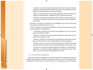     Conceituar os principais aplicativos (editores de textos, de imagens, de apre-
                                            sentações, navegadores web e planilhas eletrônicas), identificando que neces-
                                            sidades e problemas podem ser por eles resolvidos;
                                            Operar as funções básicas dos principais aplicativos (editores de textos, de
                                            imagens, de apresentações, navegadores web e planilhas eletrônicas);
                                            Organizar e sistematizar conteúdos em vários tipos de formatos digitais, re-
                                            conhecendo as possibilidades de transferências de dados entre estes diferen-
                                            tes formatos.
                                   Identificar e reconhecer o potencial de uso pedagógico das diversas ferramentas
                                    computacionais utilizadas durante o curso;
                                   Tomar consciência do papel das redes digitais na promoção dos processos coope-
                                    rativos de trabalho e aprendizagem:
                                            Compreender a estrutura do conteúdo web, habilitando-se assim a buscar e
                                            avaliar informações da WEB;
                                            Identificar os procedimentos mais gerais de segurança e privacidade ao com-
                                            partilhar informações em rede;
                                            Analisar a importância da cooperação no aprendizado e refletir sobre a impor-
                                            tância das ferramentas de comunicação digital na prática pedagógica;
Introdução à Educação Digital




                                            Analisar o alcance social e econômico de algumas das principais ferramentas
                                            de produção e/ou veiculação de conteúdo digital (blogs, wikis, youtube, etc.);
                                            Conceituar e reconhecer as especificidades comunicativas, as diferentes tex-
                                            tualidades e o potencial e papel pedagógicos dos seguintes serviços: bate-
                                            papo, e-mail, fóruns e listas de discussão, redes sociais;


                                  1.2.2. Fundamentos pedagógicos
                                   Como projeto político-pedagógico, o curso procura garantir aos professores e gestores
                                escolares oportunidades de exercício consciente, autônomo e ativo de seu papel como
                                protagonistas e interlocutores na construção de uma nova realidade educacional. Espera-


     12
 