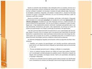 Quanto ao desenho das atividades e das interações entre os cursistas, priorizou-se a
                                busca de signiﬁcação cultural e proﬁssional. Desse modo, as atividades partem da vivên-
                                cia dos cursistas e propõem um processo constante de ação-reﬂexão-ação. Buscaram-
                                se atividades complexas, integradas, articuladas e coesas entre si, através da retomada
                                constante de ações e produções anteriores e do uso de temáticas deﬁnidas a partir do
                                interesse e perﬁl dos cursistas.
                                   Buscou-se também, ao desenhar as atividades, aprofundar a articulação e integração
                                entre atividades de construção conceitual com aquelas de cunho mais operacional e de
                                reflexão pedagógica. Acreditamos que esta integração promove o desenvolvimento de
                                postura autônoma de aprendizado, uma vez que se efetiva e estabelece a partir de estra-
                                tégias que, o mais rapidamente possível, promovam resultados perceptíveis para o uso
                                das ferramentas. Entendemos que assim, mais rapidamente, se promove um senso de
                                potência de aprendizado e se chega à construção de sentidos e de signiﬁcados.
                                   Tudo isto promove desenvolvimento da autonomia no uso e aprendizado das tecnolo-
                                gias digitais. Enquanto não se conseguir gerar nas pessoas esta capacidade de aprender
                                autônoma e cooperativamente, toda a promessa revolucionária que a tecnologia da infor-
                                mática gerou não vai passar de um sonho, e a realidade pode piorar, na medida em que o
                                desenvolvimento tecnológico acentue a distância cultural entre as pessoas.
                                   As diretrizes pedagógicas traçadas acima levaram então às seguintes escolhas meto-
Introdução à Educação Digital




                                dológicas:
                                      Trabalhar com projetos de aprendizagem com temática escolhida coletivamente
                                      pelos alunos, com desenvolvimento integrado ao aprendizado sobre as ferramentas
                                      e o seu uso;
                                     Priorizar atividades que promovam o diálogo, a reflexão e a cooperação;
                                      Incluir no material impresso leituras com relatos de casos para análise e também
                                      com conceituação e problematização de questões atuais e relevantes a respeito da
                                      relação entre sociedade, tecnologia e escola. Fazê-lo em quantidade, abrangência
                                      e linguagem adequadas;
                                   Introduzir os conteúdos técnicos apenas quando estes já possam ser identificados
                                    como necessários ao contexto da realização intencional de alguma atividade signifi-


     14
 