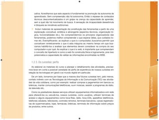 cativa. Acreditamos que este aspecto é fundamental na promoção da autonomia de
      aprendizado. Sem compreensão não há autonomia. Então o repasse de conteúdos
      técnicos descontextualizados é um golpe na crença da capacidade de aprender,
      sem a qual não há movimento de busca. A sensação de incapacidade desestimula
      e bloqueia as iniciativas autônomas;
      Incluir materiais de apresentação da constituição das ferramentas a partir de uma
      explanação conceitual, sintética e abrangente (aspectos técnicos, organização ló-
      gica, funcionalidades etc.). Ao compreendermos os princípios organizadores das
      ferramentas, podemos melhor compreender o que esperar delas, que cuidados to-
      mar etc. Exemplificando: ao explicar o que é o computador, buscamos permitir que
      conceituem sinteticamente o que é esta máquina ao mesmo tempo em que bus-
      camos habilitá-los a analisar que elementos devem considerar na compra do seu
      computador e por quê. Ao explicar o que é a web, é importante que compreendam
      o conceito de hipertexto e como a web foi construída física e logicamente, pois isso
      potencializa a capacidade de validar as informações encontradas na WEB.


  1.2.3. Os cursistas: perﬁs
   Ao elaborar os materiais do curso e planejar o detalhamento das atividades, precisa-
mos levar em conta a possível variedade de perﬁs de experiência de nossos cursistas em
relação às tecnologias em geral e ao mundo digital em particular.
   De um lado, tomamos por base que a maioria dos futuros cursistas tem, pelo menos,




                                                                                               Guia do Formador
contato indireto com as Tecnologias da Informação e da Comunicação (TIC) nas ativida-
des da vida cotidiana, como por exemplo: realizar compras e pagamentos em bancos ou
lotéricas, manter comunicações telefônicas, ouvir músicas, assistir a programas de rádio,
de televisão etc.
   Como os prestadores desses serviços utilizam equipamentos informatizados e em rede
para oferecê-los ou veiculá-los, nossos cursistas, como usuários, utilizam terminais de
acesso e alguns equipamentos como toca-ﬁtas, rádio, toca-CDs, aparelhos telefônicos,
telefones celulares, televisores, controles remotos, terminais bancários, caixas registrado-
ras de supermercados, lojas, farmácias, lotéricas, terminais de informação sobre preços
de produtos, entre outros.

                                                                                                 15
 