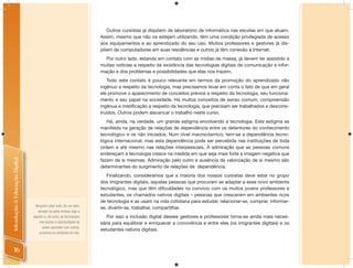 Outros cursistas já dispõem de laboratório de informática nas escolas em que atuam.
                                                                     Assim, mesmo que não os estejam utilizando, têm uma condição privilegiada de acesso
                                                                     aos equipamentos e ao aprendizado do seu uso. Muitos professores e gestores já dis-
                                                                     põem de computadores em suas residências e outros já têm conexão à Internet.
                                                                       Por outro lado, estando em contato com as mídias de massa, já devem ter assistido a
                                                                     muitas notícias a respeito da existência das tecnologias digitais de comunicação e infor-
                                                                     mação e dos problemas e possibilidades que elas nos trazem.
                                                                        Todo este contato é pouco relevante em termos da promoção do aprendizado não
                                                                     ingênuo a respeito da tecnologia, mas precisamos levar em conta o fato de que em geral
                                                                     ele promove o aparecimento de conceitos prévios a respeito da tecnologia, seu funciona-
                                                                     mento e seu papel na sociedade. Há muitos conceitos de senso comum, compreensão
                                                                     ingênua e mistiﬁcação a respeito da tecnologia, que precisam ser trabalhados e descons-
                                                                     truídos. Outros podem alavancar o trabalho neste curso.
                                                                        Há, ainda, na verdade, um grande estigma envolvendo a tecnologia. Este estigma se
                                                                     manifesta na geração de relações de dependência entre os detentores do conhecimento
                                                                     tecnológico e os não iniciados. Num nível macrocósmico, tem-se a dependência tecno-
                                                                     lógica internacional, mas esta dependência pode ser percebida nas instituições de toda
                                                                     ordem e até mesmo nas relações interpessoais. A admiração que as pessoas comuns
                                                                     endereçam à tecnologia cresce na medida em que seja mais forte a imagem negativa que
Introdução à Educação Digital




                                                                     fazem de si mesmas. Admiração pelo outro e ausência de valorização de si mesmo são
                                                                     determinantes do surgimento de relações de dependência.
                                                                        Finalizando, consideramos que a maioria dos nossos cursistas deve estar no grupo
                                                                     dos imigrantes digitais, aquelas pessoas que procuram se adaptar a esse novo ambiente
                                                                     tecnológico, mas que têm diﬁculdades no convívio com os muitos jovens professores e
                                                                     estudantes, os chamados nativos digitais – pessoas que cresceram em ambientes ricos
                                                                     de tecnologia e as usam na vida cotidiana para estudar, relacionar-se, comprar, informar-
                                  Ninguém sabe tudo. De um lado,
                                                                     se, divertir-se, trabalhar, compartilhar.
                                    sempre se pode ensinar algo a
                                alguém e, de outro, as tecnologias      Por isso a inclusão digital desses gestores e professores torna-se ainda mais neces-
                                     nos trazem a oportunidade de    sária para equilibrar e enriquecer a convivência e entre eles (os imigrantes digitais) e os
                                       poder aprender com outros,
                                                                     estudantes nativos digitais.
                                     próximos ou distantes de nós.



     16
 