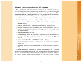 Sugestão 1: Levantamento do perfil dos cursistas
    Para o detalhamento do seu planejamento, consideramos ser bastante importante que
você conheça em detalhe o perﬁl dos cursistas de cada turma. Para isso incluímos nas
nossas sugestões para o encontro inicial a aplicação de um formulário (que está no CD e
que se você preferir pode também ser preenchido já no momento da inscrição do cursis-
ta). Este questionário contém em linhas gerais informações sobre:
  a. dados pessoais (nome, endereço, telefone, idade, sexo, e-mail se já possuir);
  b. dados sobre matrícula no curso (turma, horário, formador);
  c. dados profissionais (escola, endereço, telefone, e-mail, área de atuação, carga horá-
     ria, séries, turnos);
  d. dados de formação inicial e continuada (cursos realizados, instituição, ano);
  e. dados de experiência de produção de textos (título, assunto, destinatário, mídia usa-
     da (sonoros, visuais, audiovisuais, multimídia; impressos; CD-ROM, rádio, vídeo);
     site de hospedagem);
  f. expectativas em relação ao curso;
  g. familiaridade com manejo do computador e proficiência no uso de softwares (edi-
     tores de texto, de apresentações de slides, de correio eletrônico, de navegação na
     Internet);
  h. acesso ao computador fora do NTE/NTM e conexão à Internet;




                                                                                             Guia do Formador
  i. interesses que pretende atender a partir do curso; necessidades de material, de
     acesso etc.;
  j. habilidades de escrita e leitura e preferências por estilos de trabalho e aprendiza-
     gem;

   De posse destes dados, sugerimos que você crie uma planilha no Calc e que use-a
também para registrar suas observações sobre os cursistas durante o desenvolvimento
do curso. Estas informações podem compreender as diﬁculdades (vinculadas às diferen-
tes unidades do curso, os atendimentos realizados, os encaminhamentos de orientação


                                                                                               17
 