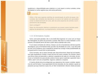 acadêmica), a disponibilidade para colaborar no curso (apoio a outros cursistas; outras
                                atividades) ou outros registros que você achar pertinente.


                                      Lembrete
                                   Utilize o Calc para organizar planilhas de caracterização de perﬁs da equipe, dos
                                   cursistas, das condições dos laboratórios, do acervo de material com que poderá
                                   contar no desenvolvimento do curso, além de outros aspectos de controle e acom-
                                   panhamento das atividades.
                                   Qual a vantagem?
                                   Dispor de informações objetivas e atualizáveis que possam apoiar decisões peda-
                                   gógicas de planejamento, acompanhamento, monitoramento e avaliação.




                                  1.2.4. Os formadores: funções
                                   Como você pode perceber, não é uma tarefa fácil organizar um curso com um leque
                                tão heterogêneo de perﬁs dos prováveis cursistas. Mas essa é a nossa realidade e como
                                autores e formadores temos de atuar a partir dela ao planejar este curso.
Introdução à Educação Digital




                                   É com esses contrastes de vivência, manejo e uso de computadores e demais suportes
                                tecnológicos que os formadores terão que lidar nas atividades do curso, o que não pode
                                ser tido como problema, pois a experiência variada traz consigo muitas possibilidades de
                                enriquecimento e trocas entre os participantes.
                                  Como formador, não se deixe intimidar pelo desconhecimento desse tipo de trabalho,
                                nem pela inexperiência, timidez e medo de errar de muitos cursistas. Ao contrário, essa é
                                uma ótima chance de aproveitar e valorizar a experiência de cada um e de todos, de pro-
                                mover um ambiente rico para estudar, praticar, buscar apoio e aprender a aprender mais e
                                melhor, assim como de compartilhar, negociar, colaborar e cooperar.
                                   A mesma atitude ativa de protagonista que esperamos dos nossos cursistas, espera-
                                mos de você formador. A sua capacidade de tomar decisões, de criar, adaptar e ajustar as
                                proposta que aqui trazemos é para nós um fator fundamental e decisivo desse processo

     18
 