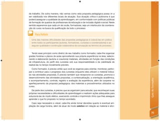 de trabalho. De outra maneira, não vemos como esta proposta pedagógica possa vir a
ser viabilizada nos diferentes locais de atuação. Sua atuação crítica e autônoma é que
poderá assegurar a qualidade da aprendizagem, em conformidade com políticas públicas
de formação de quadros de proﬁssionais da educação e de inclusão digital e social. Neste
sentido esperamos que cada um de vocês, formadores, seja um interlocutor da coordena-
ção do curso na busca da qualiﬁcação de todo o processo.


      Para Reﬂetir
  Uma das maiores diﬁculdades das propostas pedagógicas é colocá-las em prática
  entre todos os participantes (autores, formadores, cursistas e coordenadores) e as-
  segurar qualidade e construção colaborativa da concepção ao término do processo.


   Tendo esse princípio como diretriz de seu trabalho como formador, cabe-lhe organizar
grades horárias e planos de aulas aproveitando sua própria experiência na área, selecio-
nando e elaborando (autoria e coautoria) materiais, atividades em função das condições
de infraestrutura, do perﬁl dos cursistas sob sua responsabilidade e da viabilidade de
realizá-las no tempo inicialmente previsto.
   Como formador, é preciso então que você se organize para orientar, monitorar, partici-
par e contribuir para o progresso dos cursistas enquanto eles utilizam o material indica-
do nas atividades propostas. É preciso também que recepcione os cursistas, promova o
desenvolvimento das atividades propostas, a contextualização, a orientação acadêmica,




                                                                                            Guia do Formador
o acompanhamento, controle, registro e avaliação da experiência, além de cooperar no
aperfeiçoamento da proposta pedagógica, dos materiais e procedimentos utilizados no
curso.
   Da parte dos cursistas, é preciso que se organizem para estudar, que reconheçam suas
próprias necessidades e diﬁculdades de aprendizagem e realizem ações adequadas para
solucioná-las de modo efetivo, exercendo controle e imprimindo ritmo que lhes assegure
aprender o que foi proposto no tempo acordado.
   Caso seja necessário e viável, cabe-lhe ainda tomar decisões quanto à eventual am-
pliação de carga horária, além de atuar de modo seletivo em relação ao material e ativi-


                                                                                              19
 