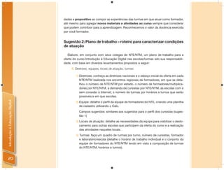dades e propositivo ao compor as experiências das turmas em que atuar como formador,
                                até mesmo para agregar novos materiais e atividades ao curso sempre que considerar
                                que podem contribuir para a aprendizagem. Reconhecemos o valor da docência exercida
                                por você formador.


                                Sugestão 2: Plano de trabalho – roteiro para caracterizar condições
                                de atuação

                                   Elabore, em conjunto com seus colegas de NTE/NTM, um plano de trabalho para a
                                oferta do curso Introdução à Educação Digital nas escolas/turmas sob sua responsabili-
                                dade, com base em diversos levantamentos propostos a seguir:
                                     A: Diretrizes, equipes, locais de atuação, turmas

                                        1) Diretrizes: conheça as diretrizes nacionais e o esboço inicial da oferta em cada
                                           NTE/NTM realizada nos encontros regionais de formadores, em que se deta-
                                           lhou o número de NTE/NTM por estado, o número de formadores/multiplica-
                                           dores por NTE/NTM, a demanda de cursistas por NTE/NTM; as escolas com e
                                           sem conexão à Internet; o número de turmas por horários e turnos que serão
                                           possíveis e em que escolas.
Introdução à Educação Digital




                                        2) Equipe: detalhe o perﬁl da equipe de formadores do NTE, criando uma planilha
                                           de cadastro utilizando o Calc.
                                           Campos sugeridos: similares aos sugeridos para o perﬁl dos cursistas (suges-
                                           tão 1)
                                        3) Locais de atuação: detalhe as necessidades da equipe para viabilizar o deslo-
                                           camento para outras escolas que participem da oferta do curso e a realização
                                           das atividades naqueles locais.
                                        4) Turmas: faça um quadro de turmas por turno, número de cursistas, formador
                                           e laboratório/escola (detalhe o horário de trabalho individual e o conjunto da
                                           equipe de formadores do NTE/NTM tendo em vista a composição de turmas
                                           do NTE/NTM, horários e turnos).


20
 